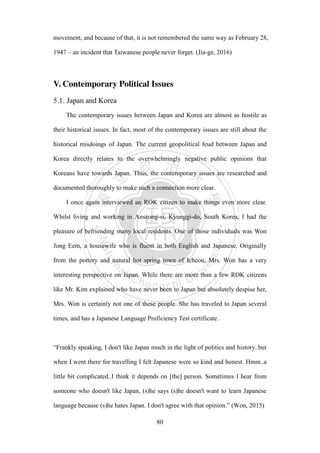 ‧國
立
政 治
大
學
‧
Nation
al Chengchi Univ
ersity
80
movement, and because of that, it is not remembered the same way as February 28,
1947 – an incident that Taiwanese people never forget. (Jia-ge, 2016)
V. Contemporary Political Issues
5.1. Japan and Korea
The contemporary issues between Japan and Korea are almost as hostile as
their historical issues. In fact, most of the contemporary issues are still about the
historical misdoings of Japan. The current geopolitical feud between Japan and
Korea directly relates to the overwhelmingly negative public opinions that
Koreans have towards Japan. Thus, the contemporary issues are researched and
documented thoroughly to make such a connection more clear.
I once again interviewed an ROK citizen to make things even more clear.
Whilst living and working in Anseong-si, Kyunggi-do, South Korea, I had the
pleasure of befriending many local residents. One of those individuals was Won
Jong Eem, a housewife who is fluent in both English and Japanese. Originally
from the pottery and natural hot spring town of Icheon, Mrs. Won has a very
interesting perspective on Japan. While there are more than a few ROK citizens
like Mr. Kim explained who have never been to Japan but absolutely despise her,
Mrs. Won is certainly not one of these people. She has traveled to Japan several
times, and has a Japanese Language Proficiency Test certificate.
“Frankly speaking, I don't like Japan much in the light of politics and history..but
when I went there for travelling I felt Japanese were so kind and honest. Hmm..a
little bit complicated..I think it depends on [the] person. Sometimes I hear from
someone who doesn't like Japan, (s)he says (s)he doesn't want to learn Japanese
language because (s)he hates Japan. I don't agree with that opinion.” (Won, 2015)
 
