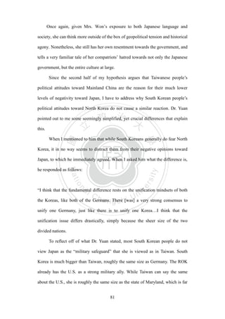‧國
立
政 治
大
學
‧
Nation
al Chengchi Univ
ersity
81
Once again, given Mrs. Won’s exposure to both Japanese language and
society, she can think more outside of the box of geopolitical tension and historical
agony. Nonetheless, she still has her own resentment towards the government, and
tells a very familiar tale of her compatriots’ hatred towards not only the Japanese
government, but the entire culture at large.
Since the second half of my hypothesis argues that Taiwanese people‘s
political attitudes toward Mainland China are the reason for their much lower
levels of negativity toward Japan, I have to address why South Korean people‘s
political attitudes toward North Korea do not cause a similar reaction. Dr. Yuan
pointed out to me some seemingly simplified, yet crucial differences that explain
this.
When I mentioned to him that while South Koreans generally do fear North
Korea, it in no way seems to distract them from their negative opinions toward
Japan, to which he immediately agreed. When I asked him what the difference is,
he responded as follows:
―I think that the fundamental difference rests on the unification mindsets of both
the Koreas, like both of the Germans. There [was] a very strong consensus to
unify one Germany, just like there is to unify one Korea…I think that the
unification issue differs drastically, simply because the sheer size of the two
divided nations.
To reflect off of what Dr. Yuan stated, most South Korean people do not
view Japan as the ―military safeguard‖ that she is viewed as in Taiwan. South
Korea is much bigger than Taiwan, roughly the same size as Germany. The ROK
already has the U.S. as a strong military ally. While Taiwan can say the same
about the U.S., she is roughly the same size as the state of Maryland, which is far
 