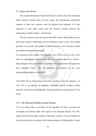 ‧國
立
政 治
大
學
‧
Nation
al Chengchi Univ
ersity
85
5.2. Japan and Taiwan
The current relationship of Japan and Taiwan is a direct link to the Taiwanese
public opinions towards Japan. For this reason, the contemporary geopolitical
situation of these two countries must be explored and explained. It is also
important to once again touch upon the dramatic contrast between this
relationship, and that of Japan – South Korea.
We must, however, take into account that ROC citizens share different views
about their country‘s relationship with the Mainland, which is why I ask detailed
questions in my polls, and conduct in-depth interviews with Taiwanese people
form different political backgrounds.
As mentioned in this chapter, the historical views of Mr. Lai in no way waver
from his contemporary political views. He is in complete favor of a Taiwan -
Japan alliance in the eyes of what he considers to be expansionism and aggression
from Mainland China. He has absolutely no patience for the more
accommodating practices of the KMT.
―The KMT tries to bring Taiwan and China together to hate the Japanese…no
way!‖ He is very adamant on maintain a friendship with his country‘s former
colonizer, and told me repeatedly that ―Taiwan and Japan are harmony[sic]!‖ (Lai,
2016)
5.21. The Diayutai/Senkaku Islands Dispute
―It is my solemn duty, as president of the Republic of China, to protect our
sovereignty and fishing rights with regard to the Diaoyutai Islands. The 2013
signing of the Taiwan-Japan Fisheries Agreement created a win-win situation by
not giving ground on sovereignty while making progress on fishing rights. Former
 