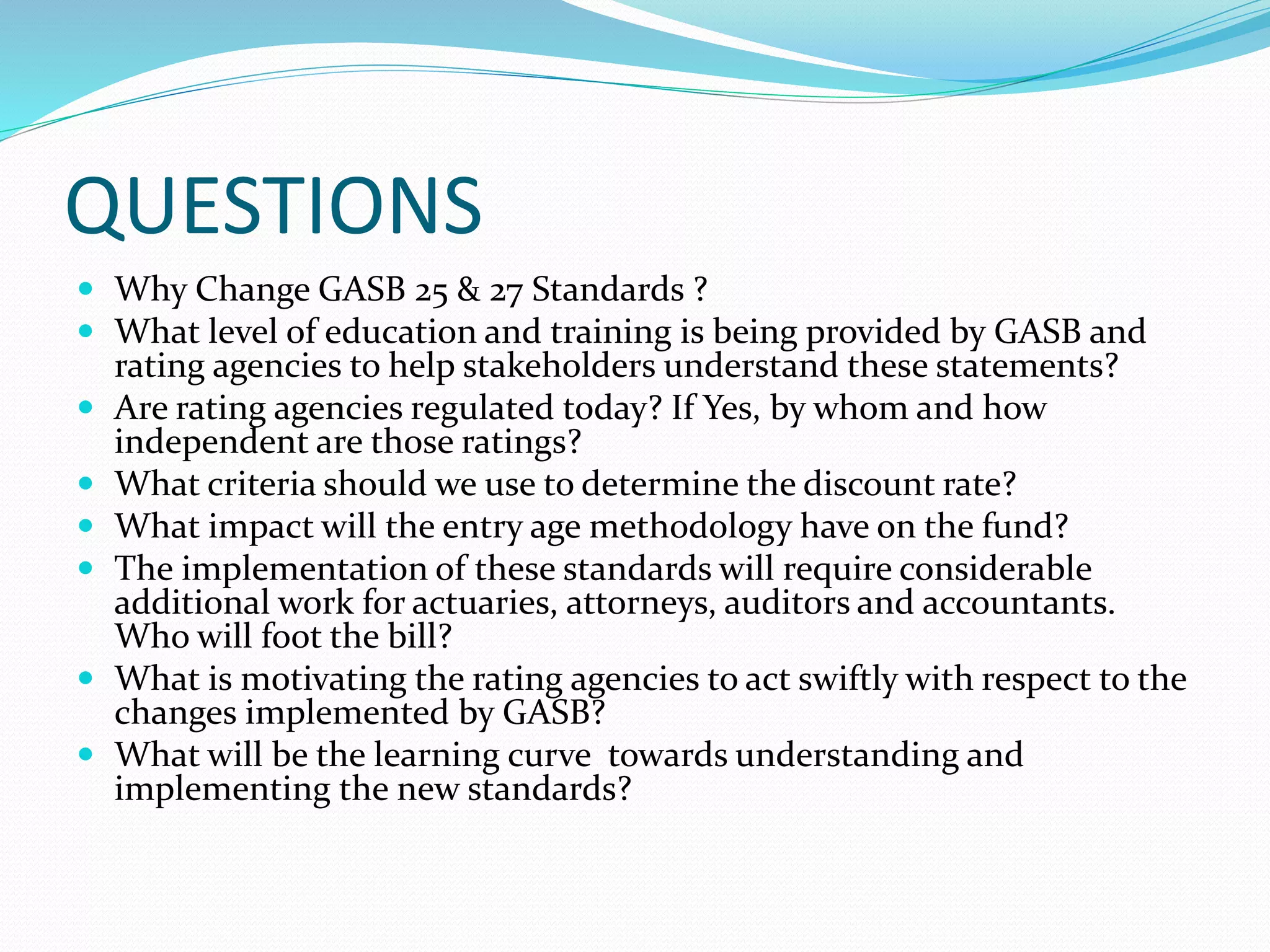 QUESTIONS
 Why Change GASB 25 & 27 Standards ?
 What level of education and training is being provided by GASB and
rating agencies to help stakeholders understand these statements?
 Are rating agencies regulated today? If Yes, by whom and how
independent are those ratings?
 What criteria should we use to determine the discount rate?
 What impact will the entry age methodology have on the fund?
 The implementation of these standards will require considerable
additional work for actuaries, attorneys, auditors and accountants.
Who will foot the bill?
 What is motivating the rating agencies to act swiftly with respect to the
changes implemented by GASB?
 What will be the learning curve towards understanding and
implementing the new standards?
 