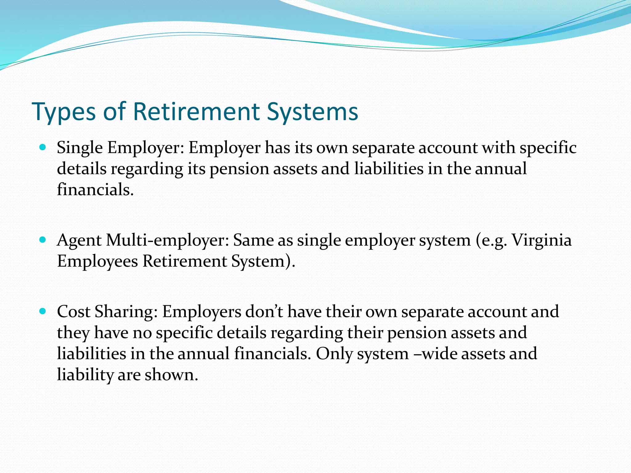 Types of Retirement Systems
 Single Employer: Employer has its own separate account with specific
details regarding its pension assets and liabilities in the annual
financials.
 Agent Multi-employer: Same as single employer system (e.g. Virginia
Employees Retirement System).
 Cost Sharing: Employers don’t have their own separate account and
they have no specific details regarding their pension assets and
liabilities in the annual financials. Only system –wide assets and
liability are shown.
 