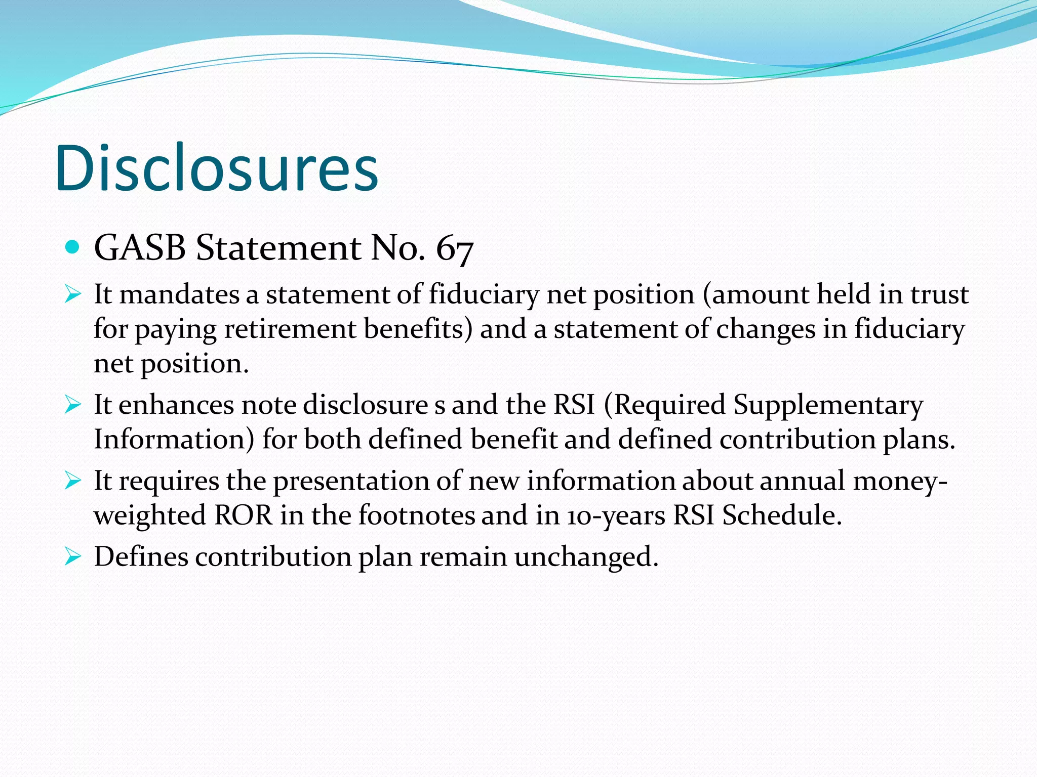Disclosures
 GASB Statement No. 67
 It mandates a statement of fiduciary net position (amount held in trust
for paying retirement benefits) and a statement of changes in fiduciary
net position.
 It enhances note disclosure s and the RSI (Required Supplementary
Information) for both defined benefit and defined contribution plans.
 It requires the presentation of new information about annual money-
weighted ROR in the footnotes and in 10-years RSI Schedule.
 Defines contribution plan remain unchanged.
 