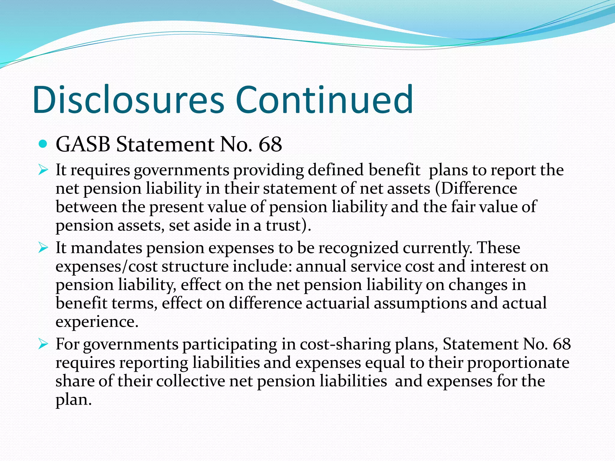Disclosures Continued
 GASB Statement No. 68
 It requires governments providing defined benefit plans to report the
net pension liability in their statement of net assets (Difference
between the present value of pension liability and the fair value of
pension assets, set aside in a trust).
 It mandates pension expenses to be recognized currently. These
expenses/cost structure include: annual service cost and interest on
pension liability, effect on the net pension liability on changes in
benefit terms, effect on difference actuarial assumptions and actual
experience.
 For governments participating in cost-sharing plans, Statement No. 68
requires reporting liabilities and expenses equal to their proportionate
share of their collective net pension liabilities and expenses for the
plan.
 