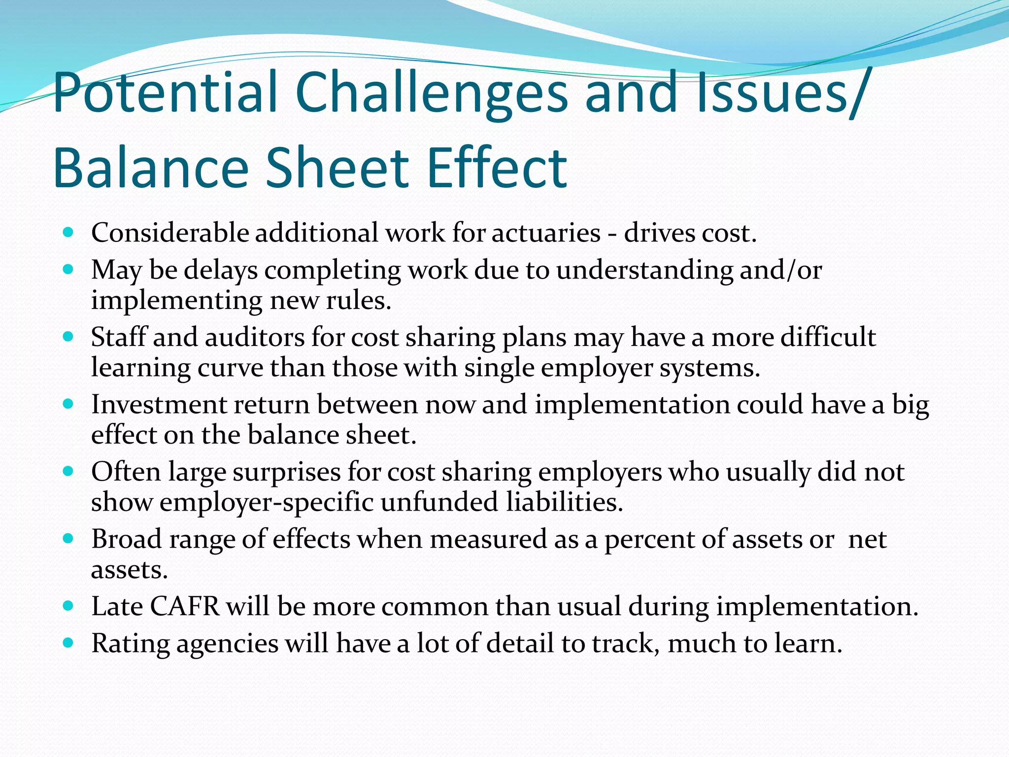 Potential Challenges and Issues/
Balance Sheet Effect
 Considerable additional work for actuaries - drives cost.
 May be delays completing work due to understanding and/or
implementing new rules.
 Staff and auditors for cost sharing plans may have a more difficult
learning curve than those with single employer systems.
 Investment return between now and implementation could have a big
effect on the balance sheet.
 Often large surprises for cost sharing employers who usually did not
show employer-specific unfunded liabilities.
 Broad range of effects when measured as a percent of assets or net
assets.
 Late CAFR will be more common than usual during implementation.
 Rating agencies will have a lot of detail to track, much to learn.
 
