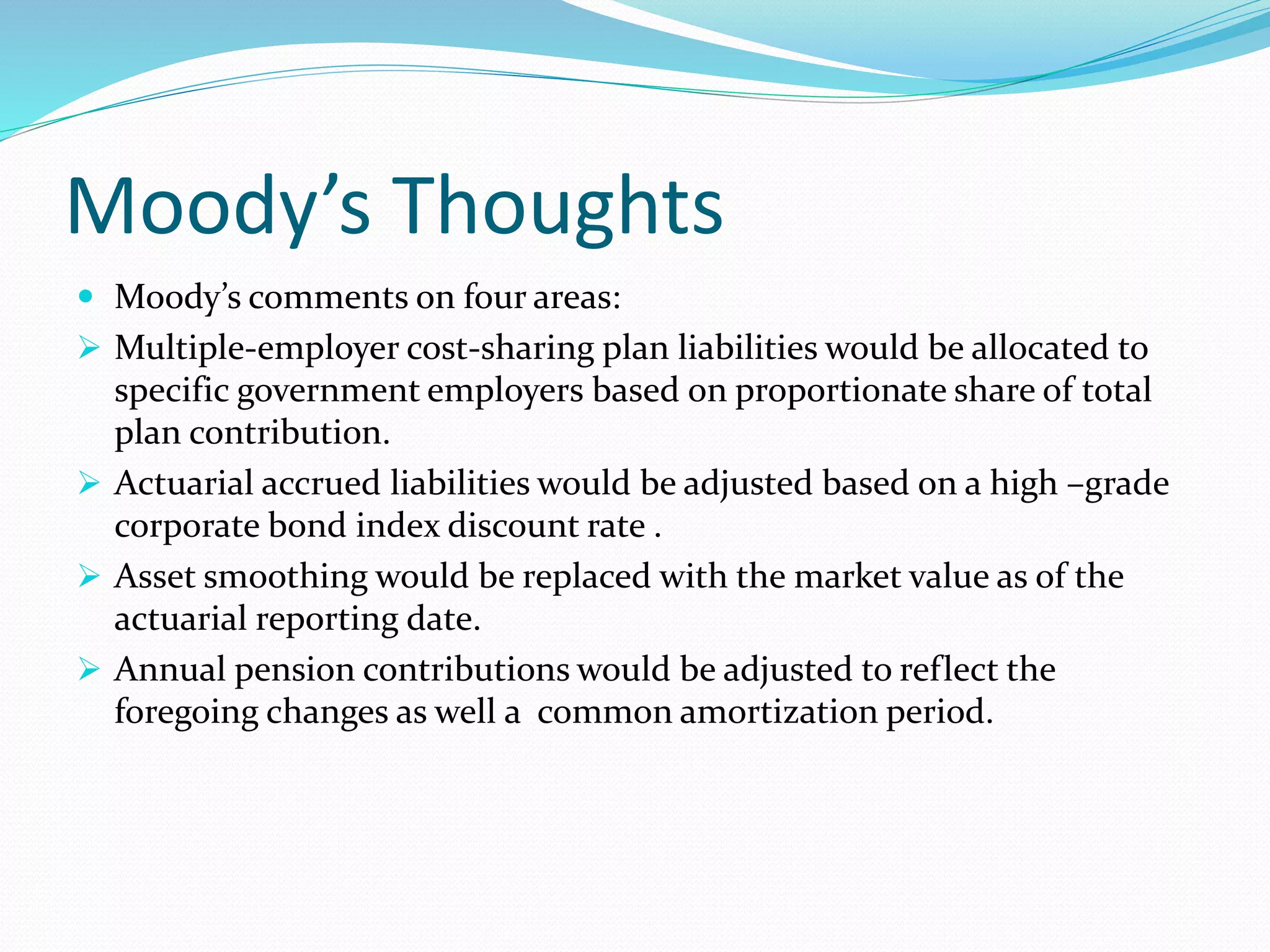 Moody’s Thoughts
 Moody’s comments on four areas:
 Multiple-employer cost-sharing plan liabilities would be allocated to
specific government employers based on proportionate share of total
plan contribution.
 Actuarial accrued liabilities would be adjusted based on a high –grade
corporate bond index discount rate .
 Asset smoothing would be replaced with the market value as of the
actuarial reporting date.
 Annual pension contributions would be adjusted to reflect the
foregoing changes as well a common amortization period.
 