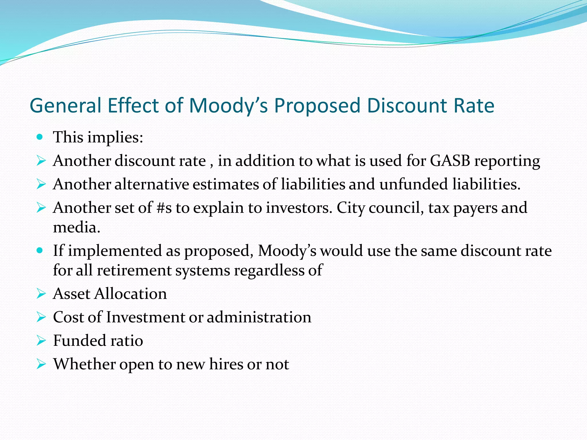 General Effect of Moody’s Proposed Discount Rate
 This implies:
 Another discount rate , in addition to what is used for GASB reporting
 Another alternative estimates of liabilities and unfunded liabilities.
 Another set of #s to explain to investors. City council, tax payers and
media.
 If implemented as proposed, Moody’s would use the same discount rate
for all retirement systems regardless of
 Asset Allocation
 Cost of Investment or administration
 Funded ratio
 Whether open to new hires or not
 