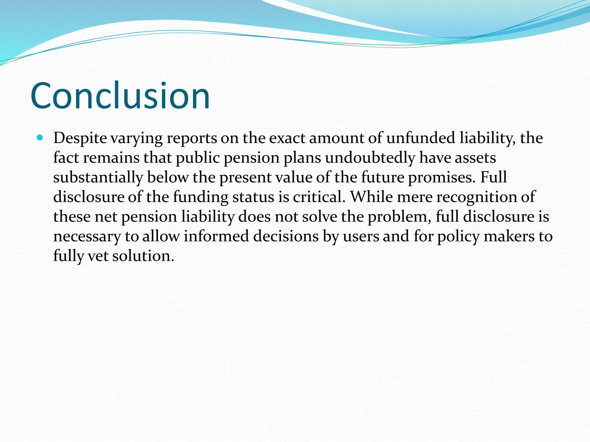 Conclusion
 Despite varying reports on the exact amount of unfunded liability, the
fact remains that public pension plans undoubtedly have assets
substantially below the present value of the future promises. Full
disclosure of the funding status is critical. While mere recognition of
these net pension liability does not solve the problem, full disclosure is
necessary to allow informed decisions by users and for policy makers to
fully vet solution.
 