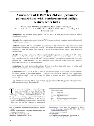 Association of FOXP3 (rs3761548) promoter
polymorphism with nondermatomal vitiligo:
A study from India
Parveen Jahan, PhD,a
Rajeshwari Cheruvu, MSc,a
Surekha Tippisetty, MSc,a
Prasanna Latha Komaravalli, PhD,a
Vijayalakshmi Valluri, PhD,b
and Mohammed Ishaq, PhDa
Hyderabad, India
Background: The rs3761548 polymorphism (À3279 C[A) of FOXP3 gene is associated with several
autoimmune disorders.
Objective: We sought to determine whether rs3761548 polymorphism is associated with nondermatomal
vitiligo in Indian subjects.
Methods: Genomic DNA was isolated from blood samples of 303 patients and 305 control subjects and
genotyping was done by allele-speciﬁc primers. Data analysis was carried out for the entire cohort and
separately for male and female participants as FOXP3 is an X-linked marker. Statistics were performed
using software.
Results: The genotype frequencies differed signiﬁcantly from patients to control subjects (P = .002).
Further analysis demonstrated female participants with CC genotype were protected (CC vs CA1AA; odds
ratio 0.38, 95% confidence interval 0.238-0.615) and those with CA genotype were at higher risk to develop
vitiligo (CA vs CC1AA; odds ratio 2.634, 95% confidence interval 1.604-4.325). However, no such statistical
difference was observed in male participants.
Limitations: Our study is, to our knowledge, the ﬁrst report from India with respect to vitiligo and
rs3761548; however, we lack adequate literature assistance.
Conclusions: The rs3761548 of FOXP3 gene in our population may be associated with susceptibility
to vitiligo because of altered expression. CC genotype appears to be protective and CA genotype
seems to impart nearly 3-fold risk to develop vitiligo in women and girls. ( J Am Acad Dermatol
2013;69:262-6.)
Key words: autoimmunity; FOXP3 single-nucleotide polymorphism rs3761548; gender; Indian population;
nondermatomal; vitiligo; X-chromosome.
The incidence of vitiligo is estimated to range
from less than 0.1% to more than 8% of the
worldwide population.1
Integration of epi-
demiologic, clinical, immunohistochemical, and
therapeutic data strongly supports the implication
of immunologic pathomechanisms in the disease.
The process underlying the induction of autoreactive
T cells and the loss of tolerance to melanocyte
From the Department of Genetics, Osmania University,a
and Lepra
India.b
Supported by Department of Science and Technology, New Delhi,
No SR/SO/HS/0151/2010.
Conflicts of interest: None declared.
Accepted for publication January 28, 2013.
Reprint requests: Parveen Jahan, PhD, Department of Genetics,
Osmania University, Hyderabad 500 007, India. E-mail:
dr_parveenjahan@yahoo.co.in.
Published online March 15, 2013.
0190-9622/$36.00
Ó 2013 by the American Academy of Dermatology, Inc.
http://dx.doi.org/10.1016/j.jaad.2013.01.035
Abbreviations used:
bp: base pair
CI: conﬁdence interval
FOXP3: forkhead box P3
OR: odds ratio
SNP: single-nucleotide polymorphism
Tregs: regulatory T cells
262
 