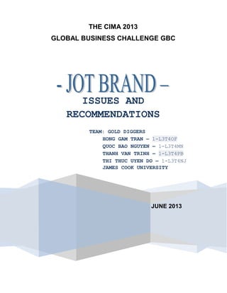 THE CIMA 2013
GLOBAL BUSINESS CHALLENGE GBC
JUNE 2013
ISSUES AND
RECOMMENDATIONS
TEAM: GOLD DIGGERS
HONG GAM TRAN – 1-L3T4OF
QUOC BAO NGUYEN – 1-L3T4MN
THANH VAN TRINH – 1-L3T4PB
THI THUC UYEN DO – 1-L3T4NJ
JAMES COOK UNIVERSITY
BRISBANE
 