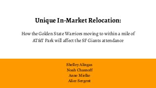 Unique In-Market Relocation:
How the Golden State Warriors moving to within a mile of
AT&T Park will affect the SF Giants attendance
Shelley Alingas
Noah Chasnoff
Anne Mielke
Alice Sergent
 