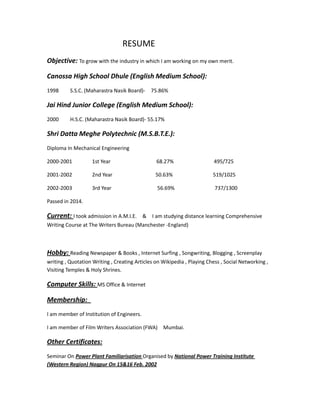 RESUME
Objective: To grow with the industry in which I am working on my own merit.
Canossa High School Dhule (English Medium School):
1998 S.S.C. (Maharastra Nasik Board)- 75.86%
Jai Hind Junior College (English Medium School):
2000 H.S.C. (Maharastra Nasik Board)- 55.17%
Shri Datta Meghe Polytechnic (M.S.B.T.E.):
Diploma In Mechanical Engineering
2000-2001 1st Year 68.27% 495/725
2001-2002 2nd Year 50.63% 519/1025
2002-2003 3rd Year 56.69% 737/1300
Passed in 2014.
Current: I took admission in A.M.I.E. & I am studying distance learning Comprehensive
Writing Course at The Writers Bureau (Manchester -England)
Hobby: Reading Newspaper & Books , Internet Surfing , Songwriting, Blogging , Screenplay
writing , Quotation Writing , Creating Articles on Wikipedia , Playing Chess , Social Networking ,
Visiting Temples & Holy Shrines.
Computer Skills: MS Office & Internet
Membership:
I am member of Institution of Engineers.
I am member of Film Writers Association (FWA) Mumbai.
Other Certificates:
Seminar On Power Plant Familiarisation Organised by National Power Training Institute
(Western Region) Nagpur On 15&16 Feb. 2002
 