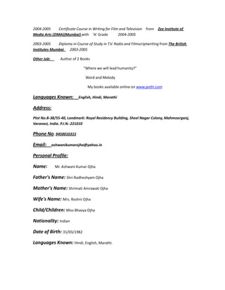 2004-2005 Certificate Course in Writing for Film and Television from Zee Institute of
Media Arts (ZIMA)(Mumbai) with 'A' Grade 2004-2005
2003-2005 Diploma in Course of Study in T.V. Radio and Filmscriptwriting from The British
Institutes Mumbai 2003-2005
Other Job: Author of 2 Books
"Where we will lead humanity?"
Word and Melody
My books available online on www.pothi.com
Languages Known: English, Hindi, Marathi
Address:
Plot No.B-38/55-40, Landmark: Royal Residency Building, Sheel Nagar Colony, Mahmoorganj,
Varanasi, India. P.I.N.-221010
Phone No. 9450010315
Email: ashwanikumarojha@yahoo.in
Personal Profile:
Name: Mr. Ashwani Kumar Ojha
Father's Name: Shri Radheshyam Ojha
Mother's Name: Shrimati Amrawati Ojha
Wife's Name: Mrs. Roshni Ojha
Child/Children: Miss Bhavya Ojha
Nationality: Indian
Date of Birth: 31/03/1982
Languages Known: Hindi, English, Marathi.
 