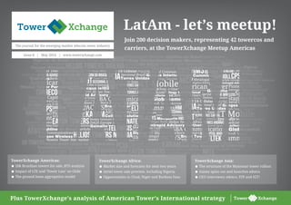 Tower Xchange
Tower Xchange
Plus TowerXchange’s analysis of American Tower’s International strategy
Issue 8 | May 2014 | www.towerxchange.com
LatAm - let’s meetup!
Join 200 decision makers, representing 42 towercos and
carriers, at the TowerXchange Meetup Americas
The journal for the emerging market telecom tower industry
TowerXchange Asia:
< The structure of the Myanmar tower rollout
< Axiata spins out and launches edotco
< CEO interviews: edotco, STP and IGT!
TowerXchange Africa:
< Market size and forecasts for next two years
< Airtel tower sale preview, including Nigeria
< Opportunities in Chad, Niger and Burkina Faso
TowerXchange Americas:
< 20k Brazilian towers for sale, BTS analysis
< Impact of LTE and ‘Tower Law’ on Chile
< The ground lease aggregation model
 