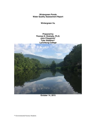 *=Environmental Science Students
Wintergreen Ponds
Water Quality Assessment Report
Wintergreen Va.
Prepared by
Thomas D. Shahady, Ph.D.
John Fitzpatrick*
Tyler Stadtherr*
Lynchburg College
October 14, 2015
 
