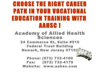 CHOOSE THE RIGHT CAREER
PATH IN YOUR VOCATIONAL
EDUCATION TRAINING WITH
AAHSC !
Academy of Allied Health
Sciences
24 Commerce St, Suite #510
Federal Trust Building
Newark, New Jersey 07102
Phone: (973) 732-4180
Fax: (973) 732-4179
Website: www.aahsc.com
 