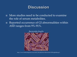  More studies need to be conducted to examine
the role of serum metabolites.
 Reported occurrence of GI abnormalities within
ASD ranges from 9%-91%.
Bacteroides fragilis
http://www.lookfordiagnosis.com/mesh_info.php?term=Bacteroides%20Fragilis&lang=1
 