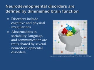  Disorders include
cognitive and physical
irregularities.
 Abnormalities in
sociability, language,
and communication are
traits shared by several
neurodevelopmental
disorders.
http://www.eatright.org/uploadedImages/Your-Child-with-ASD.jpg
 
