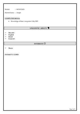 Page 3 of 2
Mobile : - 9833012624
Marital Status : - Single
COMPUTER SKILLS:
 Knowledge of Basic computers Tally ERP.
LINGUISTIC ABILITY 
 Marathi
 English
 Hindi
 Gujarati
INTERESTS 
 Music
(SANKET C GORE)
 