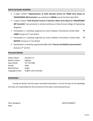 4 of 4
Extra-Curricular Activities
 A paper entitled “Implementation of Field Oriented Control for PMSM Drive Based on
TMS320F28035 DSP Controller” was published in IJMRAE journal Vol.6 No II April 2014.
 A paper entitled “Field Oriented Control of Induction Motor Drive Based on TMS320F28035
DSP Controller” was presented in national conference at New Horizon College of Engineering,
Bangalore.
 Participated in a workshop organized by Cranes Software International Limited titled “TI
C2000” during my 2nd
sem M.tech.
 Participated in a workshop organized by Cranes Software International Limited titled “TI
MSP430” during my 1st
sem M.tech.
 Participated in a workshop organized by BSNL titled “Internet and Mobile Communication”
during my 7th
sem B.E.
Personal Details:
Father's Name : Chandra C A
Mother's Name : Manjula
Date of Birth : 31st
Oct 1990
Gender : Male
Marital Status : Single
Languages Known : English, Hindi, Kannada
Declaration
I hereby do declare that the above mentioned information is true to the best of my knowledge
and I bear the responsibility for the correctness of the above mentioned particulars.
Place: Bangalore ROHITH KUMAR C
Date:
 
