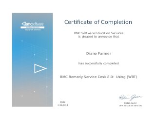 Certificate of Completion
BMC Software Education Services
is pleased to announce that
Diane Farmer
has successfully completed
BMC Remedy Service Desk 8.0: Using (WBT)
Date
3/31/2014
Robin Gunn
AVP, Education Services
 
