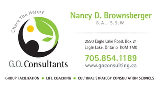 Chase The Happy
2590 Eagle Lake Road, Box 21
Eagle Lake, Ontario K0M 1M0
705.854.1189
www.goconsulting.ca
Nancy D. Brownsberger
B . A . , S . S . W.
GROUP FACILITATION LIFE COACHING CULTURAL STRATEGY CONSULTATION SERVICES
 