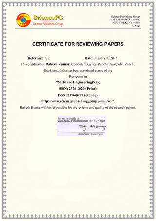 Science Publishing Group
548 FASHION AVENUE
NEW YORK, NY 10018
U.S.A.
CERTIFICATE FOR REVIEWING PAPERS
Reference: SE Date: January 8, 2016
This certifies that Rakesh Kumar, Computer Science, Ranchi University, Ranchi,
Jharkhand, India has been appointed as one of the
Reviewers in
“Software Engineering(SE);
ISSN: 2376-8029 (Print);
ISSN: 2376-8037 (Online);
http://www.sciencepublishinggroup.com/j/se ”.
Rakesh Kumar will be responsible for the reviews and quality of the research papers.
 