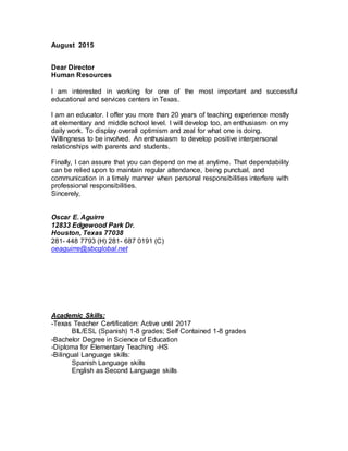 August 2015
Dear Director
Human Resources
I am interested in working for one of the most important and successful
educational and services centers in Texas.
I am an educator. I offer you more than 20 years of teaching experience mostly
at elementary and middle school level. I will develop too, an enthusiasm on my
daily work. To display overall optimism and zeal for what one is doing.
Willingness to be involved. An enthusiasm to develop positive interpersonal
relationships with parents and students.
Finally, I can assure that you can depend on me at anytime. That dependability
can be relied upon to maintain regular attendance, being punctual, and
communication in a timely manner when personal responsibilities interfere with
professional responsibilities.
Sincerely,
Oscar E. Aguirre
12833 Edgewood Park Dr.
Houston, Texas 77038
281- 448 7793 (H) 281- 687 0191 (C)
oeaguirre@sbcglobal.net
Academic Skills:
-Texas Teacher Certification: Active until 2017
BIL/ESL (Spanish) 1-8 grades; Self Contained 1-8 grades
-Bachelor Degree in Science of Education
-Diploma for Elementary Teaching -HS
-Bilingual Language skills:
Spanish Language skills
English as Second Language skills
 