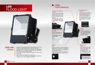 12 Brighter Lights, Brighter Life 1312 Brighter Lights, Brighter Life 13
By using the most powerful and efﬁcient ﬂood light heatsink, the full set
LED light can work up to 50000 hours, over 80% energy saved.
Equipped with EMC 3030 LED source initiatively, over 100W adopting
Meanwell driver. The heatpipe can quickly reduce the temperature of
the led light source and so extent its lifetime.
Used in parks, squares, billboards, overpasses and other outdoor
lighting areas.
LED
FLOOD LIGHT
高效投光灯散热器，整灯工作寿命长达 50000 小时，省电 80％以上。
首创 EMC 3030 光源，100W 以上采用明纬电源，热管迅速降低光源温度，延长光源使用寿命。
广泛应用于公园，广场，广告牌，立交桥等其它户外大功率照明。
COOL FIN
SERIES
COOL
PERFORMANCE
EMC 3030
EMC 3030 光源
Excellent thermostability, anti-
UV, high light efficiency and
CRI.
优良的耐高温和抗紫外线能力，
高光效和显色指数。
3-Dimension heat dissipation
3D 立体散热
There are convection holes parallel
distributed on each cooling fins,
forming a convection air duct,
together with the gaps between
the fins to maximize the heat
dissipation.
每块鳍片都分布着平行相对镂空小
孔，左右通透的对流风道，与鳍片
间隙形成立体散热，最大程度的散
发热量。
Cool Fin
酷“FIN”
1060 aluminum heatsink with
“cool fin” technology optimized
airﬂow duct inside the housing.
1060 纯铝鳍片经过酷“FIN”专
利工艺处理，优化风道。
Electrophoretic paint
灯体电泳工艺
The entire housing coated by
electrophoretic paint, after 200
hours salt spray testing, having
excellent corrosion resistance, can
be used in severe environment.
整灯外壳经电泳工艺处理，通过
200 小时盐雾试验测定，有出色的
防腐蚀、防锈功能，适合恶劣的户
外环境。
Respirator
呼吸器
Balance the different air pressure between the
atmosphere and the shell inside. Its waterproof,
defogging and avoiding the drop condensation
functions perfectly reduce the salt corrosion and
extend the products’ lifespan.
平衡灯具内外气压差，防水的同时又清除雾气，避
免凝露，极大地降低了盐腐蚀，从而延长产品寿命。
Meanwell driver
明纬电源
Using Meanwell HLG series
driver, 5 years warranty, adopt
international voltage, IP65,
PF>0.9, efﬁciency>94%.
使用明纬电源 HLG 系列，5 年质
保，采用国际电压，防护等级
IP65，PF>0.9，效率 >94％。
 