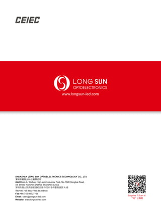 SHENZHEN LONG SUN OPTOELECTRONICS TECHNOLOGY CO., LTD
深圳市朗胜光科技有限公司
Add:Block A, Weihao High-tech Industrial Park, No.1026 Songbai Road ,
Xili Street, Nanshan District, Shenzhen China
深圳市南山区西丽街道松白路 1026 号伟豪科技园 A 栋
Tel:+86-755-86027779,86369100
Fax:+86-755-86027755
Email: sales@longsun-led.com
Website: www.longsun-led.com
www.longsun-led.com
Surprise ? Scan it!
“码”上有奖
 