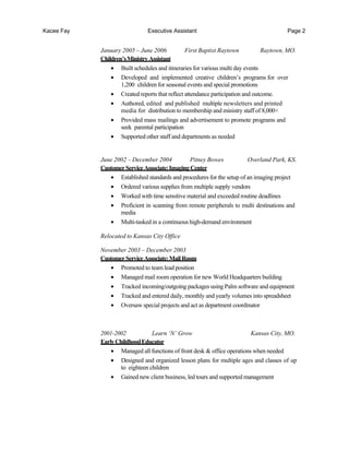 Kacee Fay Executive Assistant Page 2
January 2005 – June 2006 First Baptist Raytown Raytown, MO.
Children’sMinistry Assistant
• Built schedules and itineraries for various multi day events
• Developed and implemented creative children’s programs for over
1,200 children for seasonal events and special promotions
• Created reports that reflect attendance participation and outcome.
• Authored, edited and published multiple newsletters and printed
media for distribution to membership and ministry staff of 8,000+
• Provided mass mailings and advertisement to promote programs and
seek parental participation
• Supported other staff and departments as needed
June 2002 – December 2004 Pitney Bowes Overland Park, KS.
CustomerServiceAssociate:Imaging Center
• Established standards and procedures for the setup of an imaging project
• Ordered various supplies from multiple supply vendors
• Worked with time sensitive material and exceeded routine deadlines
• Proficient in scanning from remote peripherals to multi destinations and
media
• Multi-tasked in a continuous high-demand environment
Relocated to Kansas City Office
November 2003 – December 2003
CustomerServiceAssociate:Mail Room
• Promoted to team lead position
• Managed mail room operation for new World Headquarters building
• Tracked incoming/outgoing packages using Palm software and equipment
• Tracked and entered daily, monthly and yearly volumes into spreadsheet
• Oversaw special projects and act as department coordinator
2001-2002 Learn ‘N’ Grow Kansas City, MO.
EarlyChildhoodEducator
• Managed all functions of front desk & office operations when needed
• Designed and organized lesson plans for multiple ages and classes of up
to eighteen children
• Gained new client business, led tours and supported management
 