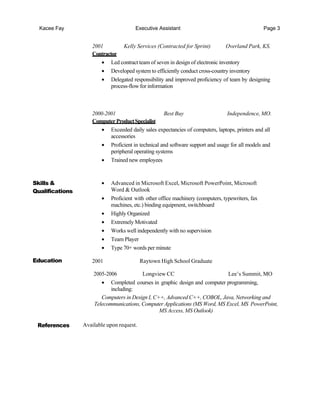 Kacee Fay Executive Assistant Page 3
2001 Kelly Services (Contracted for Sprint) Overland Park, KS.
Contractor
• Led contract team of seven in design of electronic inventory
• Developed system to efficiently conduct cross-country inventory
• Delegated responsibility and improved proficiency of team by designing
process-flow for information
2000-2001 Best Buy Independence, MO.
ComputerProductSpecialist
• Exceeded daily sales expectancies of computers, laptops, printers and all
accessories
• Proficient in technical and software support and usage for all models and
peripheral operating systems
• Trained new employees
Skills &
Qualifications
Education
• Advanced in Microsoft Excel, Microsoft PowerPoint, Microsoft
Word & Outlook
• Proficient with other office machinery (computers, typewriters, fax
machines, etc.) binding equipment, switchboard
• Highly Organized
• Extremely Motivated
• Works well independently with no supervision
• Team Player
• Type 70+ words per minute
2001 Raytown High School Graduate
2005-2006 Longview CC Lee’s Summit, MO
• Completed courses in graphic design and computer programming,
including:
Computers in Design I, C++, Advanced C++, COBOL, Java, Networking and
Telecommunications, Computer Applications (MS Word, MS Excel, MS PowerPoint,
MS Access, MS Outlook)
References Available upon request.
 