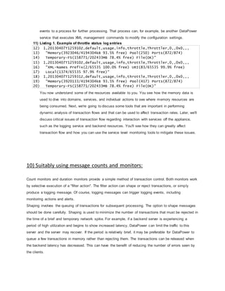 events to a process for further processing. That process can, for example, be another DataPower
service that executes XML management commands to modify the configuration settings.
11) Listing 1. Example of throttle status log entries
12) 1,20130407T125910Z,default,usage,info,throttle,Throttler,0,,0x0,,,
13) "Memory(3923046/4194304kB 93.5% free) Pool(250) Ports(872/874)
14) Temporary-FS(158771/202433MB 78.4% free) File(OK)"
15) 1,20130407T125910Z,default,usage,info,throttle,Throttler,0,,0x0,,,
16) "XML-Names Prefix(2/65535 100.0% free) URI(83/65535 99.9% free)
17) Local(1374/65535 97.9% free)"
18) 1,20130407T125931Z,default,usage,info,throttle,Throttler,0,,0x0,,,
19) "Memory(3920133/4194304kB 93.5% free) Pool(417) Ports(872/874)
20) Temporary-FS(158771/202433MB 78.4% free) File(OK)"
You now understand some of the resources available to you. You see how the memory data is
used to dive into domains, services, and individual actions to see where memory resources are
being consumed. Next, we're going to discuss some tools that are important in performing
dynamic analysis of transaction flows and that can be used to affect transaction rates. Later, we'll
discuss critical issues of transaction flow regarding interaction with services off the appliance,
such as the logging service and backend resources. You'll see how they can greatly affect
transaction flow and how you can use the service level monitoring tools to mitigate these issues.
10) Suitably using message counts and monitors:
Count monitors and duration monitors provide a simple method of transaction control. Both monitors work
by selective execution of a "filter action". The filter action can shape or reject transactions, or simply
produce a logging message. Of course, logging messages can trigger logging events, including
monitoring actions and alerts.
Shaping involves the queuing of transactions for subsequent processing. The option to shape messages
should be done carefully. Shaping is used to minimize the number of transactions that must be rejected in
the time of a brief and temporary network spike. For example, if a backend server is experiencing a
period of high utilization and begins to show increased latency, DataPower can limit the traffic to this
server and the server may recover. If the period is relatively brief, it may be preferable for DataPower to
queue a few transactions in memory rather than rejecting them. The transactions can be released when
the backend latency has decreased. This can have the benefit of reducing the number of errors seen by
the clients.
 