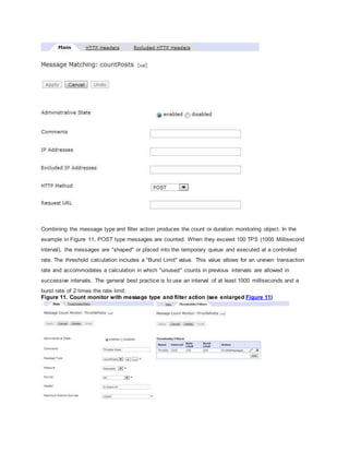 Combining the message type and filter action produces the count or duration monitoring object. In the
example in Figure 11, POST type messages are counted. When they exceed 100 TPS (1000 Millisecond
interval), the messages are "shaped" or placed into the temporary queue and executed at a controlled
rate. The threshold calculation includes a "Burst Limit" value. This value allows for an uneven transaction
rate and accommodates a calculation in which "unused" counts in previous intervals are allowed in
successive intervals. The general best practice is to use an interval of at least 1000 milliseconds and a
burst rate of 2 times the rate limit.
Figure 11. Count monitor with message type and filter action (see enlarged Figure 11)
 