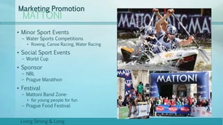 MATTONI
Marketing Promotion
Living Strong & Long
• Minor Sport Events
– Water Sports Competitions
• Rowing, Canoe Racing, Water Racing
• Social Sport Events
– World Cup
• Sponsor
– NBL
– Prague Marathon
• Festival
– Mattoni Band Zone-
• for young people for fun
– Prague Food Festival
 
