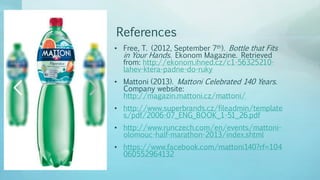 References
• Free, T. (2012, September 7th). Bottle that Fits
in Your Hands. Ekonom Magazine. Retrieved
from: http://ekonom.ihned.cz/c1-56325210-
lahev-ktera-padne-do-ruky
• Mattoni (2013). Mattoni Celebrated 140 Years.
Company website:
http://magazin.mattoni.cz/mattoni/
• http://www.superbrands.cz/fileadmin/template
s/pdf/2006-07_ENG_BOOK_1-51_26.pdf
• http://www.runczech.com/en/events/mattoni-
olomouc-half-marathon-2013/index.shtml
• https://www.facebook.com/mattoni140?rf=104
060552964132
 