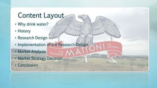 Content Layout
• Why drink water?
• History
• Research Design
• Implementation of the Research Design
• Market Analysis
• Market Strategy Decision
• Conclusion
 