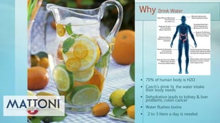  70% of human body is H2O
 Czech’s drink ½ the water intake
their body needs
 Dehydration leads to kidney & liver
problems, colon cancer
 Water flushes toxins
 2 to 3 liters a day is needed
Why Drink Water
 