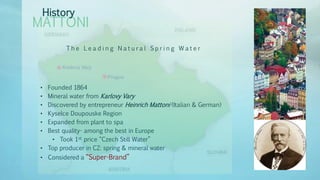 MATTONI
History
T h e L e a d i n g N a t u r a l S p r i n g W a t e r
• Founded 1864
• Mineral water from Karlovy Vary
• Discovered by entrepreneur Heinrich Mattoni (Italian & German)
• Kyselce Doupouske Region
• Expanded from plant to spa
• Best quality- among the best in Europe
• Took 1st price “Czech Still Water”
• Top producer in CZ: spring & mineral water
• Considered a “Super-Brand”
 