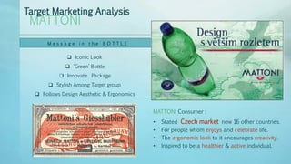  Iconic Look
 ‘Green’ Bottle
 Innovate Package
 Stylish Among Target group
 Follows Design Aesthetic & Ergonomics
MATTONI
Target Marketing Analysis
M e s s a g e i n t h e B O T T L E
• Stated Czech market now 16 other countries.
• For people whom enjoys and celebrate life.
• The ergonomic look to it encourages creativity.
• Inspired to be a healthier & active individual.
MATTONI Consumer :
 