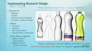 • Stands for:
– Stability
– Quality
– Healthy & Active lifestyle
– Innovate/ Modern Design
• Styles:
– Flavored
– Natural
– Non Carbonated
– Flavored Non-carbonated
• Fairly New to Market:
– Mattoni “Sport”
– Special bottle
– Mattoni “Active”
– Vitamins & energy
MATTONI
Implementing Research Design
“ T h e b o t t l e t h a t f i t s i n y o u r h a n d s ”
“Modern, bold design is decades hallmark of excellence for Italian
products”
Pinanfarina Clan Design Studio (sports car designer)- ergonomically shape
 