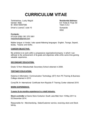 CURRICULUM VITAE
Tshikhakhisa, Lucky Magidi Residential Address:
Gender: Male Cnr Kotze & Troye Str
ID: 9002136067086 Totem A.9.2
Driver’s Licence: code 10 Sunnyside
0002
Contacts:
072 634 3288 / 081 370 3061
magidilucky@gmail.com
Mother tongue is Venda; I also speak following languages: English, Tsonga, Sepedi,
IsiZulu, Tswana and Sotho.
CAREER OBJECTIVE:
My ambition is to work within a progressive organization/company in which I can
attribute to the achievement of its goals and objectives while at the same time gaining
valuable experience.
SECONDARY EDUCATION:
Grade 12 from Makakavhale Secondary School obtained in 2008.
TERTIARY EDUCATION:
Diploma in Information Communication Technology (ICT) from PC Training & Business
College obtained in 2010
CompTIA A+ International Certificate from Ropzide IT Training Center obtained 2016
WORK EXPERIENCE:
3 years & six months experience in a retail industry.
Stock controller at Game Store Centurion South Lake Mall, from 19 May 2011 to
02 December 2014.
Responsible for : Merchandizing, Sales/Customer service, receiving stock and Stock
taking.
 