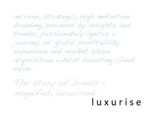 l	
  u	
  x	
  u	
  r	
  i	
  s	
  e	
  
incisive, strategic, high definition
branding, powered by insights and
trends, passionately ignites a
journey of global profitability
expansion and market share
acquisition whilst boosting client
value.!
!
The story of brands –
magnified, luxurised.!
 