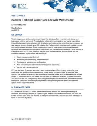 April 2016, IDC #US41016216
WHITE PAPER
Managed Technical Support and Lifecycle Maintenance
Sponsored by: IBM
Rob Brothers
April 2016
IDC OPINION
Time is truly money, and spending time on tasks that take away from innovation and driving new
business is not time well spent. IT needs better solutions to maximize time and capital expenditure
(capex) budgets as it is being tasked with developing and implementing better business processes and
new revenue streams through what IDC calls the 3rd Platform, which includes cloud-, mobile-, social-,
and analytics-based solutions. These new solutions need to ease capex constraints while easily
refreshing aging assets and automate the deployment and management process for a large number of
IT systems at once. IDC trend data from the past three years shows the amount of time and the
number of people IT organizations are devoting to:
 Asset management and refresh
 Monitoring, troubleshooting, and remediation
 Provisioning, patching, and configuration
 New service request administration and approval processing
 Vendor and internal meetings
IDC has also seen IT budgets becoming capex constrained with IT and finance looking for more
predictable and flexible operating expenditure (opex) pricing models such as "as a service"-like
options. The platform-as-a-service and software-as-a-service market is an excellent example of opex
growth. IT software spend in this market reached 14% in 2014 and is expected to grow to more than
20% by 2019. IBM has a long history of not only generating solution and support options that can help
enterprises spend less time on day-to-day tasks but also providing flexible refresh and payment
options for the supported assets.
IN THIS WHITE PAPER
IDC shows how much of IT's time is spent on maintaining devices and planning asset lifecycle
refreshes, which can put a strain on capex budgets. IBM's solution looks to streamline and ease the
burden of these tasks for a vast majority of enterprise environments, and their solutions will keep IT's
focus on business objectives.
 