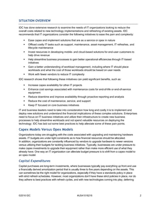 ©2016 IDC #US41016216 2
SITUATION OVERVIEW
IDC has done extensive research to examine the needs of IT organizations looking to reduce the
overall costs related to new technology implementations and refreshing of existing assets. IDC
recommends that IT organizations consider the following initiatives to ease the pain and complexity:
 Ease capex and implement solutions that are as a service or opex in nature
 Offload costly IT tasks such as support, maintenance, asset management, IT refreshes, and
lifecycle maintenance
 Invest resources in developing mobile- and cloud-based solutions for end-user customers to
help drive revenue
 Help streamline business processes to gain better operational efficiencies through IT-based
initiatives
 Gain a better understanding of workload management, including where IT should place
workloads and what the cost of those workloads should be based on user needs
 Work with fewer vendors to reduce IT complexity
IDC research shows that following these initiatives can yield significant benefits, such as:
 Increase capex availability for other IT projects
 Enhance cost savings associated with maintenance costs for end–of-life or end-of–service
equipment
 Reduce downtime and improve availability through proactive reporting and analysis
 Reduce the cost of maintenance, service, and support
 Keep IT focused on core business initiatives
IT and business leaders need to take into consideration how long and costly it is to implement and
deploy new solutions and understand the financial implications of these complex solutions. Enterprises
need to focus on IT business initiatives and utilize their infrastructure to create new business
processes to help streamline workloads and not spend valuable resources on deploying the
technology. IDC has laid out some best practices to help alleviate some of these pain points.
Capex Models Versus Opex Models
Organizations today are struggling with the costs associated with upgrading and maintaining hardware
assets. IT budgets are under tight constraints as to how financial resources should be allocated.
In addition, organizations are constantly influenced by vendors to upgrade hardware to newer versions
versus utilizing their budgets for tackling business initiatives. Typically, businesses are under pressure to
make capex investments to upgrade their equipment rather than make more efficient use of what they
already have. One way an IT organization can alleviate budget pressure is to shift from a capex model to
an opex model.
Capital Expenditures
Capital purchases are long-term investments, where businesses typically pay everything up front and use
a financially derived amortization period that is usually three to five years depending on the assets. This
can sometimes be the right model for organizations, especially if they have a standards policy in place
with strict refresh schedules. However, most organizations don't have these strict policies in place, nor do
they adhere to best practices with refresh cycles, and with new technologies coming into play, deferring
 