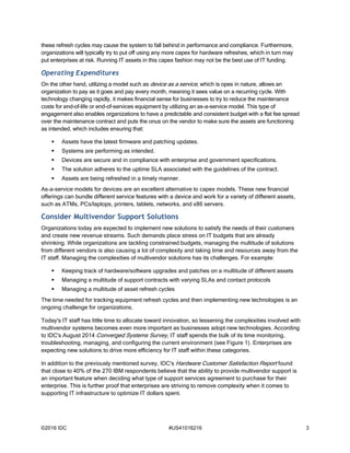 ©2016 IDC #US41016216 3
these refresh cycles may cause the system to fall behind in performance and compliance. Furthermore,
organizations will typically try to put off using any more capex for hardware refreshes, which in turn may
put enterprises at risk. Running IT assets in this capex fashion may not be the best use of IT funding.
Operating Expenditures
On the other hand, utilizing a model such as device as a service, which is opex in nature, allows an
organization to pay as it goes and pay every month, meaning it sees value on a recurring cycle. With
technology changing rapidly, it makes financial sense for businesses to try to reduce the maintenance
costs for end–of-life or end-of-services equipment by utilizing an as-a-service model. This type of
engagement also enables organizations to have a predictable and consistent budget with a flat fee spread
over the maintenance contract and puts the onus on the vendor to make sure the assets are functioning
as intended, which includes ensuring that:
 Assets have the latest firmware and patching updates.
 Systems are performing as intended.
 Devices are secure and in compliance with enterprise and government specifications.
 The solution adheres to the uptime SLA associated with the guidelines of the contract.
 Assets are being refreshed in a timely manner.
As-a-service models for devices are an excellent alternative to capex models. These new financial
offerings can bundle different service features with a device and work for a variety of different assets,
such as ATMs, PCs/laptops, printers, tablets, networks, and x86 servers.
Consider Multivendor Support Solutions
Organizations today are expected to implement new solutions to satisfy the needs of their customers
and create new revenue streams. Such demands place stress on IT budgets that are already
shrinking. While organizations are tackling constrained budgets, managing the multitude of solutions
from different vendors is also causing a lot of complexity and taking time and resources away from the
IT staff. Managing the complexities of multivendor solutions has its challenges. For example:
 Keeping track of hardware/software upgrades and patches on a multitude of different assets
 Managing a multitude of support contracts with varying SLAs and contact protocols
 Managing a multitude of asset refresh cycles
The time needed for tracking equipment refresh cycles and then implementing new technologies is an
ongoing challenge for organizations.
Today's IT staff has little time to allocate toward innovation, so lessening the complexities involved with
multivendor systems becomes even more important as businesses adopt new technologies. According
to IDC's August 2014 Converged Systems Survey, IT staff spends the bulk of its time monitoring,
troubleshooting, managing, and configuring the current environment (see Figure 1). Enterprises are
expecting new solutions to drive more efficiency for IT staff within these categories.
In addition to the previously mentioned survey, IDC's Hardware Customer Satisfaction Report found
that close to 40% of the 270 IBM respondents believe that the ability to provide multivendor support is
an important feature when deciding what type of support services agreement to purchase for their
enterprise. This is further proof that enterprises are striving to remove complexity when it comes to
supporting IT infrastructure to optimize IT dollars spent.
 
