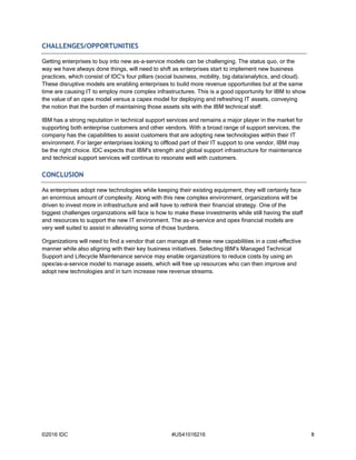 ©2016 IDC #US41016216 8
CHALLENGES/OPPORTUNITIES
Getting enterprises to buy into new as-a-service models can be challenging. The status quo, or the
way we have always done things, will need to shift as enterprises start to implement new business
practices, which consist of IDC's four pillars (social business, mobility, big data/analytics, and cloud).
These disruptive models are enabling enterprises to build more revenue opportunities but at the same
time are causing IT to employ more complex infrastructures. This is a good opportunity for IBM to show
the value of an opex model versus a capex model for deploying and refreshing IT assets, conveying
the notion that the burden of maintaining those assets sits with the IBM technical staff.
IBM has a strong reputation in technical support services and remains a major player in the market for
supporting both enterprise customers and other vendors. With a broad range of support services, the
company has the capabilities to assist customers that are adopting new technologies within their IT
environment. For larger enterprises looking to offload part of their IT support to one vendor, IBM may
be the right choice. IDC expects that IBM's strength and global support infrastructure for maintenance
and technical support services will continue to resonate well with customers.
CONCLUSION
As enterprises adopt new technologies while keeping their existing equipment, they will certainly face
an enormous amount of complexity. Along with this new complex environment, organizations will be
driven to invest more in infrastructure and will have to rethink their financial strategy. One of the
biggest challenges organizations will face is how to make these investments while still having the staff
and resources to support the new IT environment. The as-a-service and opex financial models are
very well suited to assist in alleviating some of those burdens.
Organizations will need to find a vendor that can manage all these new capabilities in a cost-effective
manner while also aligning with their key business initiatives. Selecting IBM's Managed Technical
Support and Lifecycle Maintenance service may enable organizations to reduce costs by using an
opex/as-a-service model to manage assets, which will free up resources who can then improve and
adopt new technologies and in turn increase new revenue streams.
 