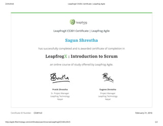 2/25/2016 LeapfrogX CS301 Certificate | Leapfrog Agile
http://agile.lftechnology.com/certificates/user/2/course/LeapfrogX/CS301/2015 1/2
Certificate ID Number: CS301U2 February 21, 2016
Pratik Shrestha
Sr. Project Manager
Leapfrog Technology
Nepal
Eugene Shrestha
Project Manager
Leapfrog Technology
Nepal
Sagun Shrestha
has successfully completed and is awarded certificate of completion in
LeapfrogX : Introduction to Scrum
an online course of study offered by Leapfrog Agile.
LeapfrogX CS301 Certificate | Leapfrog Agile
 