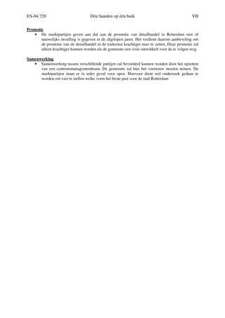 ES-04.720 Drie handen op één buik VII
Promotie
• De marktpartijen geven aan dat aan de promotie van detailhandel in Rotterdam niet of
nauwelijks invulling is gegeven in de afgelopen jaren. Het verdient daarom aanbeveling om
de promotie van de detailhandel in de toekomst krachtiger neer te zetten. Deze promotie zal
alleen krachtiger kunnen worden als de gemeente een visie ontwikkelt voor de te volgen weg.
Samenwerking
• Samenwerking tussen verschillende partijen zal bevorderd kunnen worden door het opzetten
van een centrummanagementteam. De gemeente zal hier het voortouw moeten nemen. De
marktpartijen staan er in ieder geval voor open. Hiervoor dient wel onderzoek gedaan te
worden om vast te stellen welke vorm het beste past voor de stad Rotterdam
 