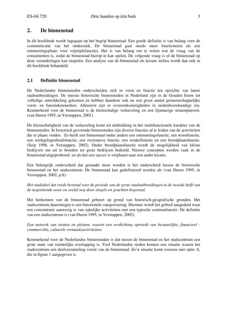 ES-04.720 Drie handen op één buik 3
2. De binnenstad
In dit hoofdstuk wordt ingegaan op het begrip binnenstad. Een goede definitie is van belang voor de
communicatie van het onderzoek. De binnenstad gaat steeds meer functioneren als een
ontmoetingsplaats voor vrijetijdsfuncties. Het is van belang om te weten wat de vraag van de
consumenten is, zodat de binnenstad hierop in kan spelen. De volgende vraag is of de binnenstad op
deze veranderingen kan inspelen. Een analyse van de binnenstad als leisure milieu wordt dan ook in
dit hoofdstuk behandeld.
2.1 Definitie binnenstad
De Nederlandse binnensteden onderscheiden zich in vorm en functie ten opzichte van latere
stadsuitbreidingen. De meeste historische binnensteden in Nederland zijn in de Gouden Eeuw tot
volledige ontwikkeling gekomen en hebben daardoor ook nu een groot aantal gemeenschappelijke
vorm- en functiekenmerken. Allereerst zijn er overeenkomstigheden in stedenbouwkundige zin.
Kenmerkend voor de binnenstad is de kleinschalige verkaveling en een fijnmazige stratenpatroon.
(van Duren 1995, in Verstappen, 2001).
De kleinschaligheid van de verkaveling komt tot uitdrukking in het multifunctionele karakter van de
binnensteden. In historisch gevormde binnensteden zijn diverse functies af te leiden van de activiteiten
die er plaats vinden. Zo heeft een binnenstad onder andere een ontmoetingsfunctie, een woonfunctie,
een werkgelegenheidsfunctie, een recreatieve functie, een winkelfunctie en een broedplaatsfunctie.
(Seip 1998, in Verstappen, 2002). Onder broedplaatsfunctie wordt de mogelijkheid van kleine
bedrijven om uit te broeden tot grote bedrijven bedoeld. Nieuwe concepten werden vaak in de
binnenstad uitgeprobeerd en als het een succes is verplaatst naar een ander locatie.
Een belangrijk onderscheid dat gemaakt moet worden is het onderscheid tussen de historische
binnenstad en het stadscentrum. De binnenstad kan gedefinieerd worden als (van Duren 1995, in
Verstappen, 2002, p.8):
Het stadsdeel dat reeds bestond voor de periode van de grote stadsuitbreidingen in de tweede helft van
de negentiende eeuw en veelal nog door singels en grachten begrensd.
Het herkennen van de binnenstad gebeurt op grond van historisch-geografische gronden. Het
stadscentrum daarentegen is een functionele categorisering. Hiermee wordt het gebied aangeduid waar
een concentratie aanwezig is van zakelijke activiteiten met een typische centrumfunctie. De definitie
van een stadscentrum is (van Duren 1995, in Verstappen, 2002):
Een netwerk van straten en pleinen, waarin een verdichting optreedt van bestuurlijke, financieel -
commerciële, culturele vermaaksactiviteiten.
Kenmerkend voor de Nederlandse binnensteden is dat tussen de binnenstad en het stadscentrum een
grote mate van ruimtelijke overlapping is. Veel Nederlandse steden kennen een situatie waarin het
stadscentrum een deelverzameling vormt van de binnenstad. Zo’n situatie komt overeen met optie A,
die in figuur 1 aangegeven is.
 