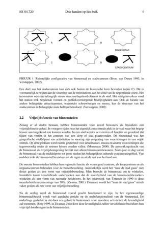 ES-04.720 Drie handen op één buik 4
FIGUUR 1: Ruimtelijke configuraties van binnenstad en stadscentrum (Bron: van Duren 1995, in
Verstappen, 2002)
Een deel van het stadscentrum kan zich ook buiten de historische kern bevinden (optie C). Dit is
voornamelijk te wijten aan de situering van de treinstations aan het eind van de negentiende eeuw. Het
treinstation was een belangrijk nieuw structuurbepalend element in de stad. Het reizigersverkeer rond
het station trok bepalende vormen en publieksverzorgende bedrijvigheden aan. Ook de locatie van
andere belangrijke attractiepunten, waaronder schouwburgen en musea, kan de structuur van het
stadscentrum in belangrijke mate hebben beïnvloed. (Verstappen, 2002)
2.2 Vrijetijdsfunctie van binnensteden
Zolang er al steden bestaan, hebben binnensteden voor zowel bewoners als bezoekers een
vrijetijdsfunctie gehad. In vroegere tijden was het eigenlijk een centrale plek in de stad waar het begrip
leisure aan toegekend zou kunnen worden. In een stad werden activiteiten of functies zo geordend dat
tijden van vertier in het centrum van een dorp of stad plaatsvonden. De binnenstad was het
geografische middelpunt van activiteiten en voorzag zijn omgeving van voorzieningen in een wijde
omtrek. Op deze plekken werd ruimte gecreëerd voor detailhandel, musea en andere voorzieningen die
tegenwoordig onder de noemer leisure zouden vallen. (Mommaas 2000). De aantrekkingskracht van
de binnenstad als vrijetijdsomgeving bereikt niet alleen binnenstadsbewoners. Sinds jaar en dag vormt
de binnenstad van de middelgrote tot grote steden het belangrijkste culturele concentratiegebied. Van
oudsher trekt de binnenstad bezoekers uit de regio en uit de rest van het land aan.
De meeste binnensteden hebben hun regionale functie als verzorgend centrum, als koopcentrum en als
uitgaanscentrum behouden voor de buitenbevolking. Aanvankelijk werd het “naar de stad gaan” niet
direct gezien als een vorm van vrijetijdsbesteding. Men bezocht de binnenstad om te winkelen.
Inmiddels tonen verschillende onderzoeken aan dat de meerderheid van de binnenstadsbezoekers
winkelen als een vorm van recreatie beschouwt. In het onderzoek van Tetteroo in 1990 is deze
meerderheid een percentage van 70%. (Zwama, 2001). Daarmee wordt het “naar de stad gaan” steeds
vaker gezien als een vorm van vrijetijdsbesteding.
Na de oorlog werd de binnenstad vooral geacht functioneel te zijn. In het tegenwoordige
binnenstadsbeleid wordt veel aandacht gericht op de multifunctionaliteit van de binnenstad. De
onderlinge gedachte is dat door een gebied te bestemmen voor meerdere activiteiten de levendigheid
zal toenemen. (Seip 1999, in Zwama). Juist door deze levendigheid zullen verschillende bezoekers hun
vrije tijd doorbrengen in de binnensteden.
BINNENSTAD
STADSCENTRUM
A
DC
B
 